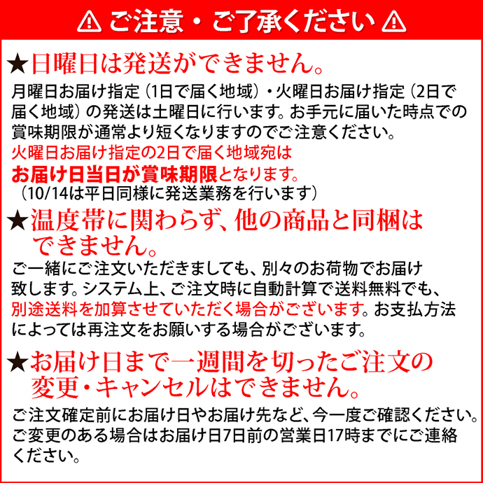 注意2ご注意・ご了承ください。★日曜日は発送ができません。月曜日お届け指定（1日で届く地域）・火曜日お届け指定（2日で届く地域）の発送は土曜日に行います。お手元に届いた時点での賞味期限が通常より短くなりますのでご注意ください。火曜日お届け指定の2日で届く地域宛はお届け日当日が賞味期限となります。（10/14は平日同様に発送業務を行います）★温度帯に関わらず、他の商品と同梱はできません。ご一緒にご注文いただきましても、別々のお荷物でお届け致します。システム上、ご注文時に自動計算で送料無料でも、別途送料を加算させていただく場合がございます。お支払方法によっては再注文をお願いする場合がございます。★お届け日まで一週間を切ったご注文の変更・キャンセルはできません。ご注文確定前にお届け日やお届け先など、今一度ご確認ください。ご変更のある場合はお届け日7日前の営業日17時までにご連絡ください。