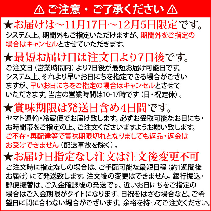 注意1ご注意・ご了承ください。★お届けは11月17日～12月5日限定です。システム上、期間外もご指定いただけますが、期間外をご指定の場合はキャンセルとさせていただきます。★最短お届け日は注文日より7日後です。ご注文日（営業時間内）より7日後が最短お届け可能日です。システム上、それより早いお日にちを指定できる場合がございますが、早いお日にちをご指定の場合はキャンセルとさせていただきます。当店の営業時間は10-17時です（日・祝定休）。★賞味期限は発送日含め4日間です。ヤマト運輸・冷蔵便でお届け致します。必ずお受取可能なお日にち・お時間帯をご指定の上、ご注文くださいますようお願い致します。ご不在・再配達等で賞味期限切れとなりましても返品・返金はお受けできません（配送事故を除く）。★お届け日指定なし注文は注文後変更不可。ご注文時に指定なしの場合は、ご手配可能な最短日程（約1週間後お届け）にて発送致します。注文後の変更はできません。銀行振込・郵便振替は、ご入金確認後の発送です。近いお日にちをご指定の場合はご入金期限がタイトになります。日祝をはさむ場合など、ご希望日に間に合わない場合がございます。余裕を持ってご注文ください。