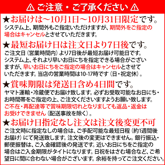 注意1ご注意・ご了承ください。★お届けは10月1日～10月31日限定です。システム上、期間外もご指定いただけますが、期間外をご指定の場合はキャンセルとさせていただきます。★最短お届け日は注文日より7日後です。ご注文日（営業時間内）より7日後が最短お届け可能日です。システム上、それより早いお日にちを指定できる場合がございますが、早いお日にちをご指定の場合はキャンセルとさせていただきます。当店の営業時間は10-17時です（日・祝定休）。★賞味期限は発送日含め4日間です。ヤマト運輸・冷蔵便でお届け致します。必ずお受取可能なお日にち・お時間帯をご指定の上、ご注文くださいますようお願い致します。ご不在・再配達等で賞味期限切れとなりましても返品・返金はお受けできません（配送事故を除く）。★お届け日指定なし注文は注文後変更不可。ご注文時に指定なしの場合は、ご手配可能な最短日程（約1週間後お届け）にて発送致します。注文後の変更はできません。銀行振込・郵便振替は、ご入金確認後の発送です。近いお日にちをご指定の場合はご入金期限がタイトになります。日祝をはさむ場合など、ご希望日に間に合わない場合がございます。余裕を持ってご注文ください。