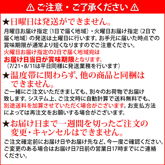 注意2ご注意・ご了承ください。★日曜日は発送ができません。月曜日お届け指定（1日で届く地域）・火曜日お届け指定（2日で届く地域）の発送は土曜日に行います。お手元に届いた時点での賞味期限が通常より短くなりますのでご注意ください。火曜日お届け指定の2日で届く地域宛はお届け日当日が賞味期限となります。（7/21・8/11は平日同様に発送業務を行います）★温度帯に関わらず、他の商品と同梱はできません。ご一緒にご注文いただきましても、別々のお荷物でお届け致します。システム上、ご注文時に自動計算で送料無料でも、別途送料を加算させていただく場合がございます。お支払方法によっては再注文をお願いする場合がございます。★お届け日まで一週間を切ったご注文の変更・キャンセルはできません。ご注文確定前にお届け日やお届け先など、今一度ご確認ください。ご変更のある場合はお届け日7日前の営業日17時までにご連絡ください。